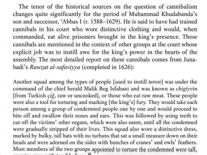 According to Safavid chronicles, Shah Abbas the Great kept men at court whose job was to eat people. The ‘chigiyvin’ were notably tall, ugly trained cannibal men. On the king's word they bit off the n